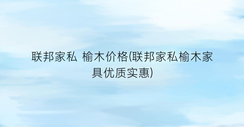 联邦家私 榆木价格(联邦家私榆木家具优质实惠)